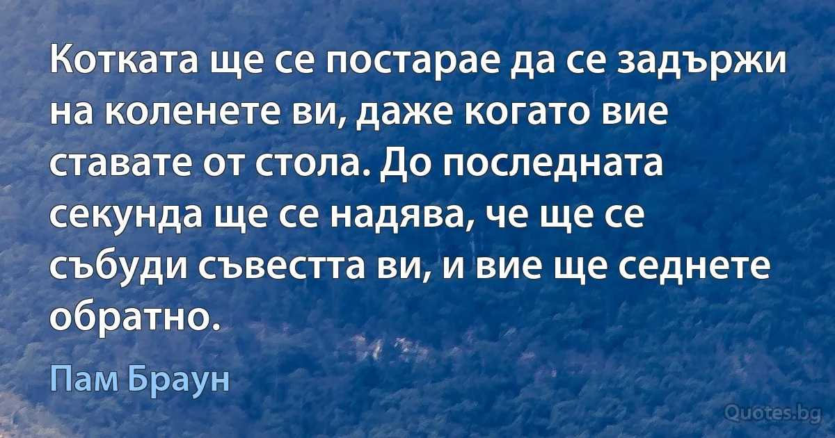 Котката ще се постарае да се задържи на коленете ви, даже когато вие ставате от стола. До последната секунда ще се надява, че ще се събуди съвестта ви, и вие ще седнете обратно. (Пам Браун)