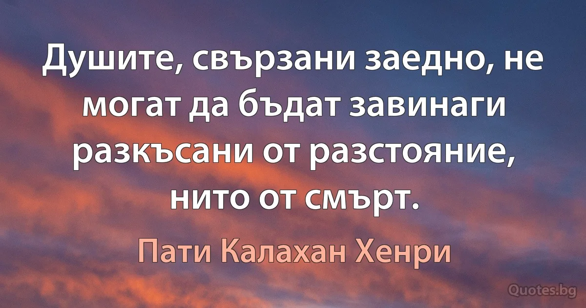 Душите, свързани заедно, не могат да бъдат завинаги разкъсани от разстояние, нито от смърт. (Пати Калахан Хенри)