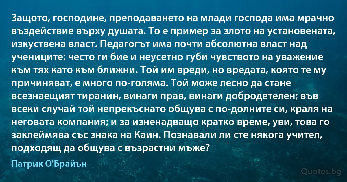 Защото, господине, преподаването на млади господа има мрачно въздействие върху душата. То е пример за злото на установената, изкуствена власт. Педагогът има почти абсолютна власт над учениците: често ги бие и неусетно губи чувството на уважение към тях като към ближни. Той им вреди, но вредата, която те му причиняват, е много по-голяма. Той може лесно да стане всезнаещият тиранин, винаги прав, винаги добродетелен; във всеки случай той непрекъснато общува с по-долните си, краля на неговата компания; и за изненадващо кратко време, уви, това го заклеймява със знака на Каин. Познавали ли сте някога учител, подходящ да общува с възрастни мъже? (Патрик О'Брайън)