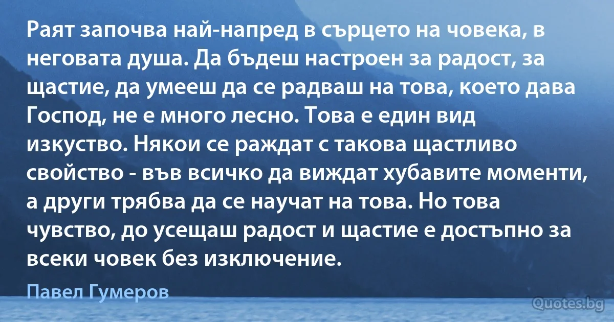 Раят започва най-напред в сърцето на човека, в неговата душа. Да бъдеш настроен за радост, за щастие, да умееш да се радваш на това, което дава Господ, не е много лесно. Това е един вид изкуство. Някои се раждат с такова щастливо свойство - във всичко да виждат хубавите моменти, а други трябва да се научат на това. Но това чувство, до усещаш радост и щастие е достъпно за всеки човек без изключение. (Павел Гумеров)