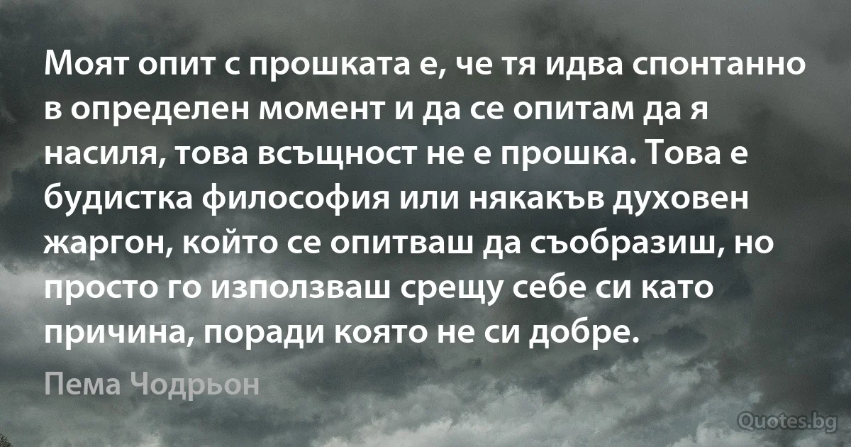 Моят опит с прошката е, че тя идва спонтанно в определен момент и да се опитам да я насиля, това всъщност не е прошка. Това е будистка философия или някакъв духовен жаргон, който се опитваш да съобразиш, но просто го използваш срещу себе си като причина, поради която не си добре. (Пема Чодрьон)