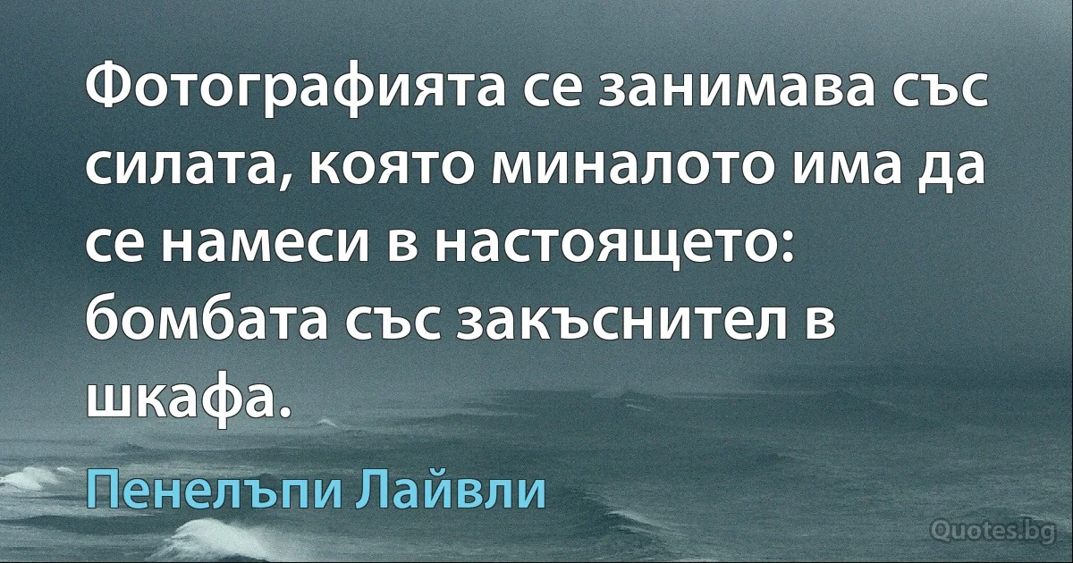 Фотографията се занимава със силата, която миналото има да се намеси в настоящето: бомбата със закъснител в шкафа. (Пенелъпи Лайвли)