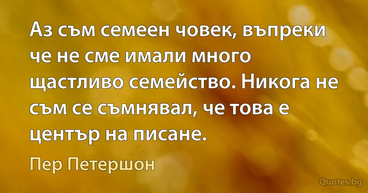 Аз съм семеен човек, въпреки че не сме имали много щастливо семейство. Никога не съм се съмнявал, че това е център на писане. (Пер Петершон)