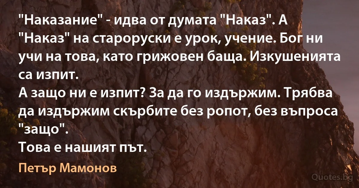 "Наказание" - идва от думата "Наказ". А "Наказ" на староруски е урок, учение. Бог ни учи на това, като грижовен баща. Изкушенията са изпит.
А защо ни е изпит? За да го издържим. Трябва да издържим скърбите без ропот, без въпроса "защо".
Това е нашият път. (Петър Мамонов)