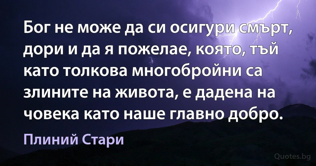 Бог не може да си осигури смърт, дори и да я пожелае, която, тъй като толкова многобройни са злините на живота, е дадена на човека като наше главно добро. (Плиний Стари)