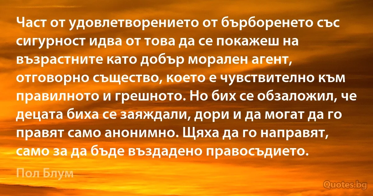 Част от удовлетворението от бърборенето със сигурност идва от това да се покажеш на възрастните като добър морален агент, отговорно същество, което е чувствително към правилното и грешното. Но бих се обзаложил, че децата биха се заяждали, дори и да могат да го правят само анонимно. Щяха да го направят, само за да бъде въздадено правосъдието. (Пол Блум)