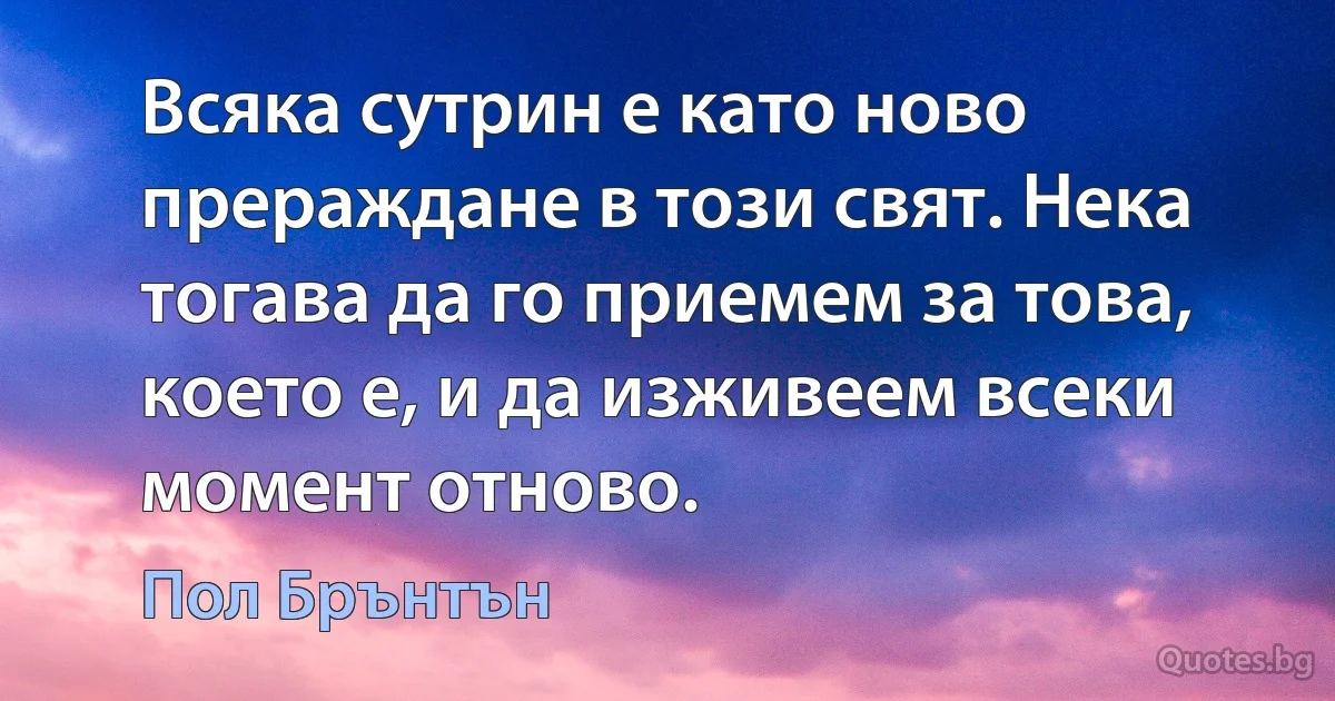 Всяка сутрин е като ново прераждане в този свят. Нека тогава да го приемем за това, което е, и да изживеем всеки момент отново. (Пол Брънтън)