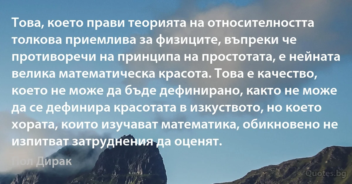 Това, което прави теорията на относителността толкова приемлива за физиците, въпреки че противоречи на принципа на простотата, е нейната велика математическа красота. Това е качество, което не може да бъде дефинирано, както не може да се дефинира красотата в изкуството, но което хората, които изучават математика, обикновено не изпитват затруднения да оценят. (Пол Дирак)