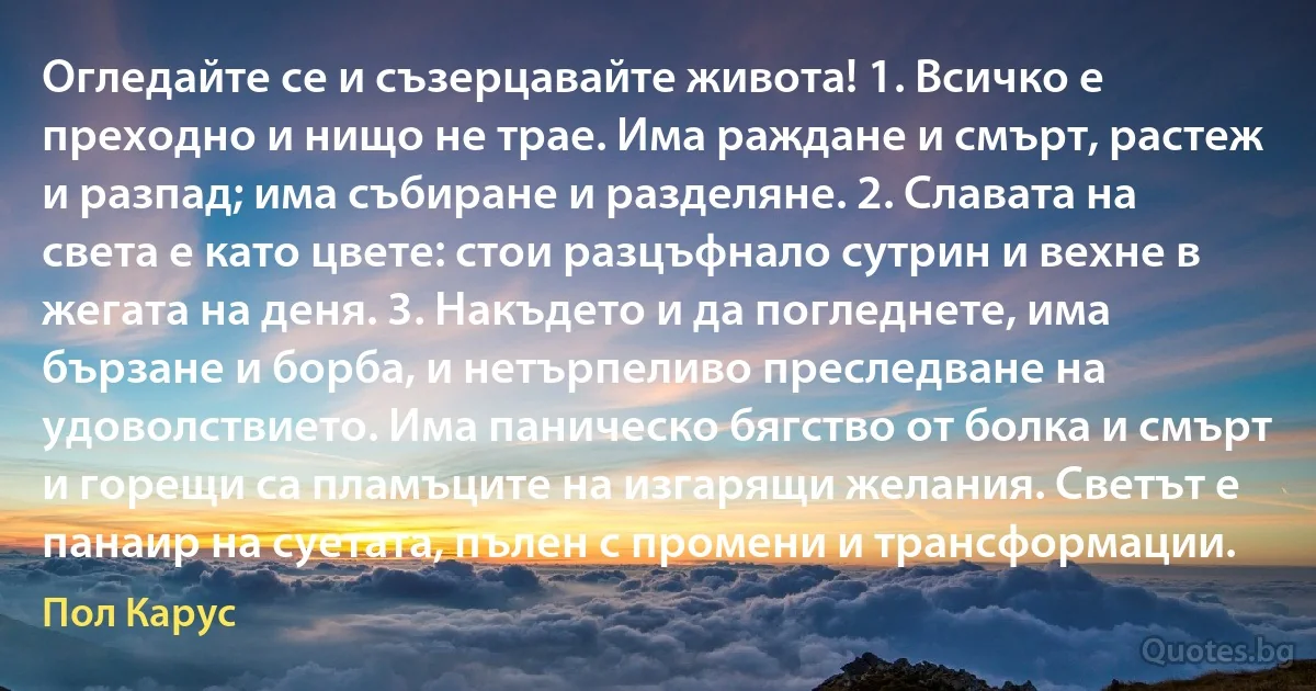 Огледайте се и съзерцавайте живота! 1. Всичко е преходно и нищо не трае. Има раждане и смърт, растеж и разпад; има събиране и разделяне. 2. Славата на света е като цвете: стои разцъфнало сутрин и вехне в жегата на деня. 3. Накъдето и да погледнете, има бързане и борба, и нетърпеливо преследване на удоволствието. Има паническо бягство от болка и смърт и горещи са пламъците на изгарящи желания. Светът е панаир на суетата, пълен с промени и трансформации. (Пол Карус)