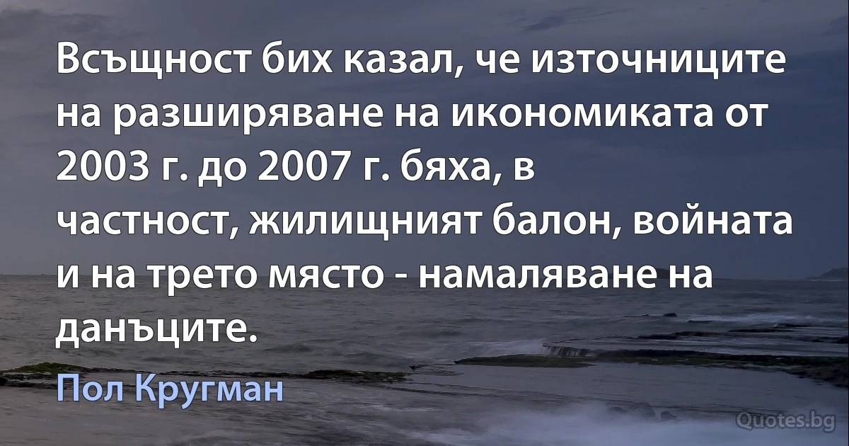 Всъщност бих казал, че източниците на разширяване на икономиката от 2003 г. до 2007 г. бяха, в частност, жилищният балон, войната и на трето място - намаляване на данъците. (Пол Кругман)