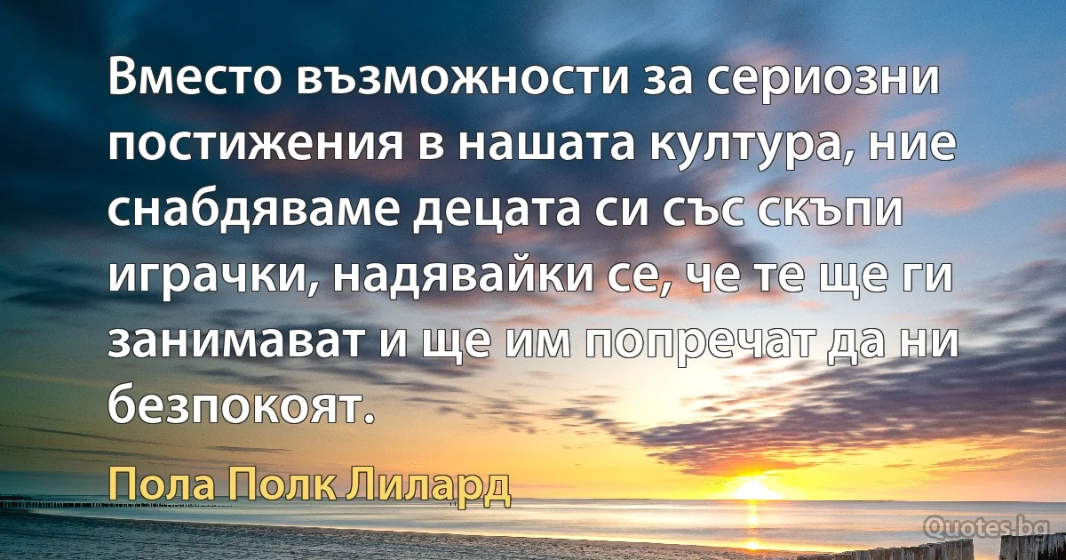 Вместо възможности за сериозни постижения в нашата култура, ние снабдяваме децата си със скъпи играчки, надявайки се, че те ще ги занимават и ще им попречат да ни безпокоят. (Пола Полк Лилард)