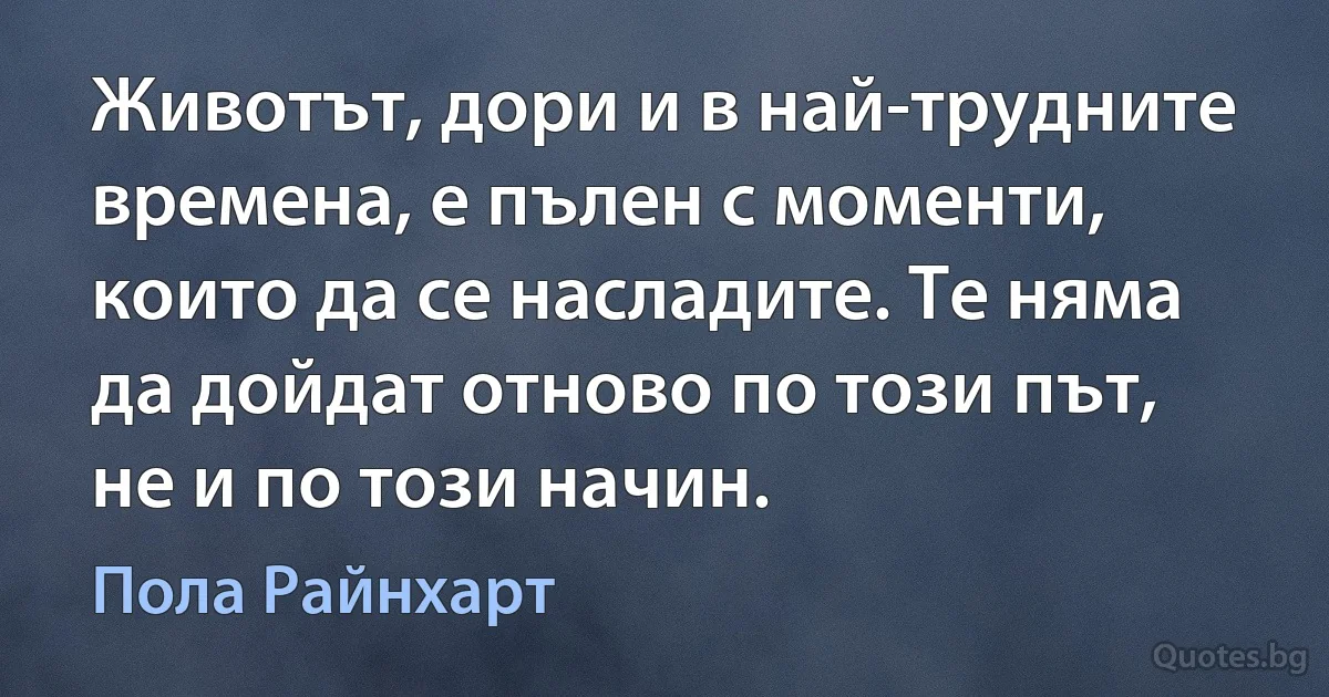 Животът, дори и в най-трудните времена, е пълен с моменти, които да се насладите. Те няма да дойдат отново по този път, не и по този начин. (Пола Райнхарт)