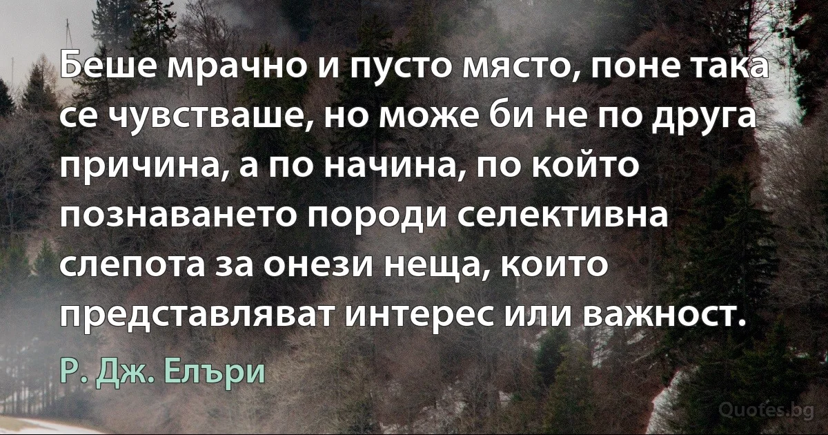 Беше мрачно и пусто място, поне така се чувстваше, но може би не по друга причина, а по начина, по който познаването породи селективна слепота за онези неща, които представляват интерес или важност. (Р. Дж. Елъри)