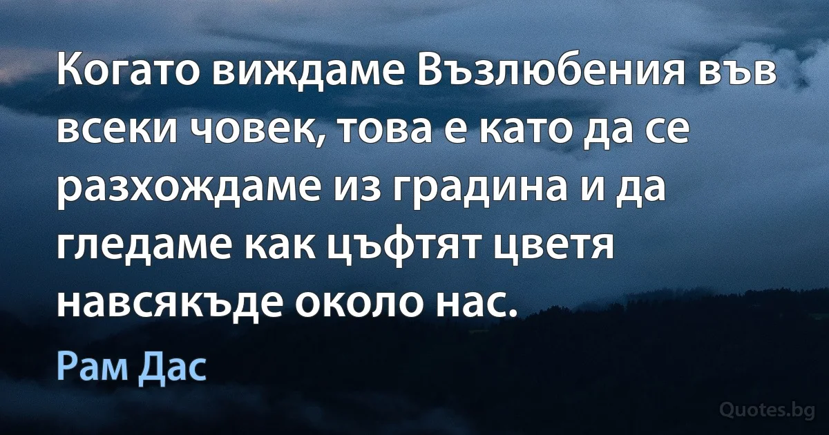 Когато виждаме Възлюбения във всеки човек, това е като да се разхождаме из градина и да гледаме как цъфтят цветя навсякъде около нас. (Рам Дас)