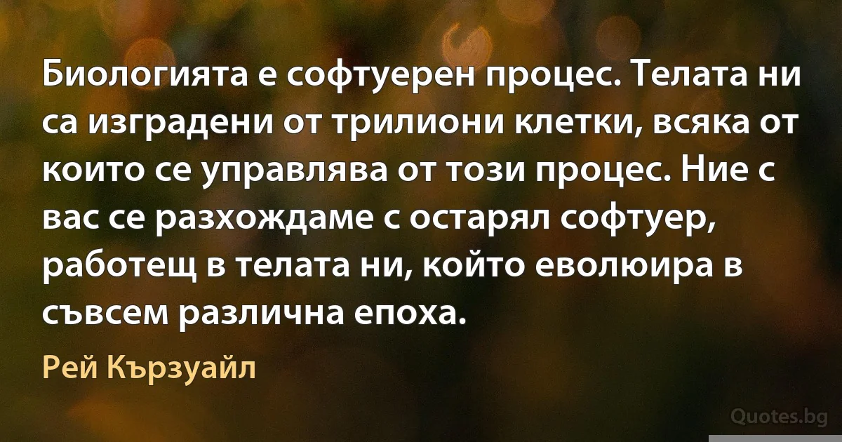 Биологията е софтуерен процес. Телата ни са изградени от трилиони клетки, всяка от които се управлява от този процес. Ние с вас се разхождаме с остарял софтуер, работещ в телата ни, който еволюира в съвсем различна епоха. (Рей Кързуайл)