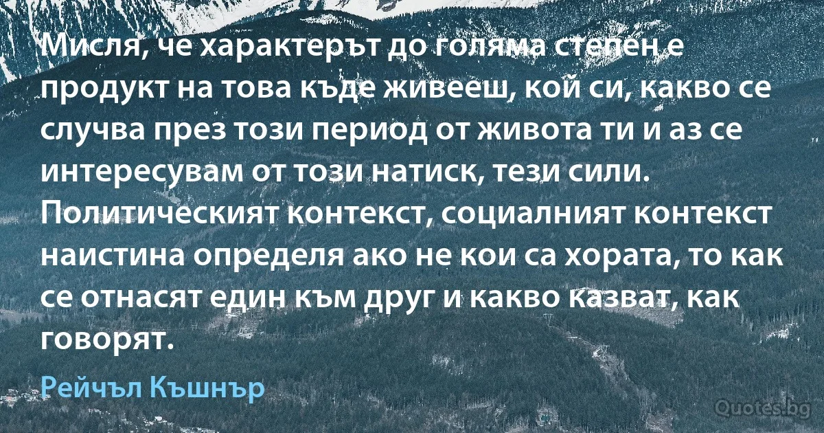 Мисля, че характерът до голяма степен е продукт на това къде живееш, кой си, какво се случва през този период от живота ти и аз се интересувам от този натиск, тези сили. Политическият контекст, социалният контекст наистина определя ако не кои са хората, то как се отнасят един към друг и какво казват, как говорят. (Рейчъл Къшнър)