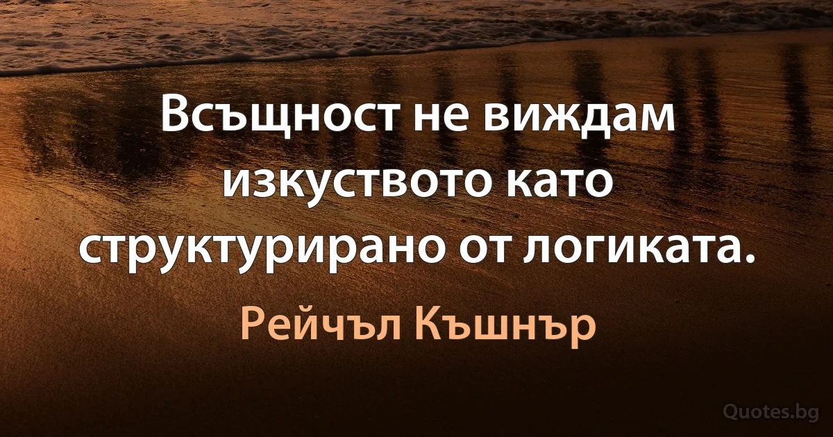 Всъщност не виждам изкуството като структурирано от логиката. (Рейчъл Къшнър)