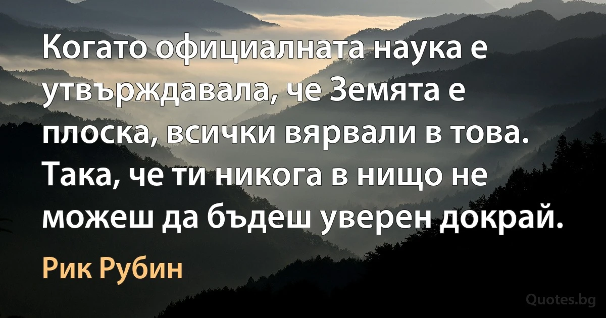 Когато официалната наука е утвърждавала, че Земята е плоска, всички вярвали в това. Така, че ти никога в нищо не можеш да бъдеш уверен докрай. (Рик Рубин)