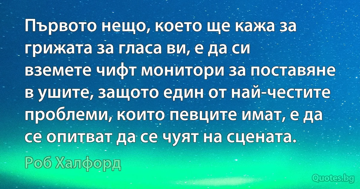 Първото нещо, което ще кажа за грижата за гласа ви, е да си вземете чифт монитори за поставяне в ушите, защото един от най-честите проблеми, които певците имат, е да се опитват да се чуят на сцената. (Роб Халфорд)