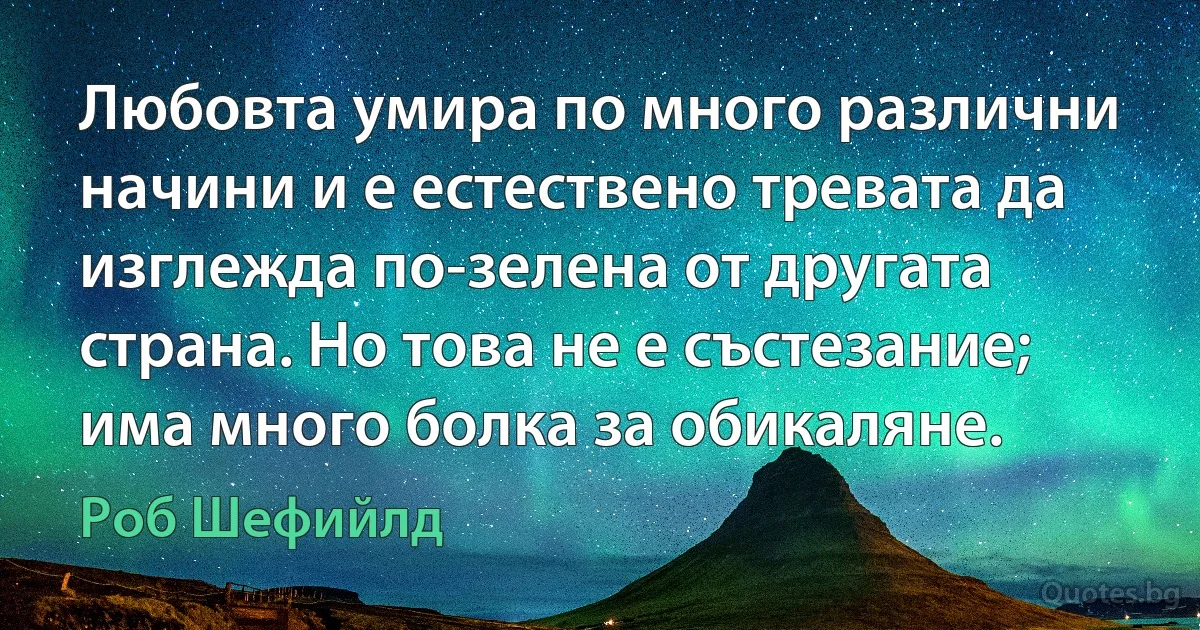 Любовта умира по много различни начини и е естествено тревата да изглежда по-зелена от другата страна. Но това не е състезание; има много болка за обикаляне. (Роб Шефийлд)