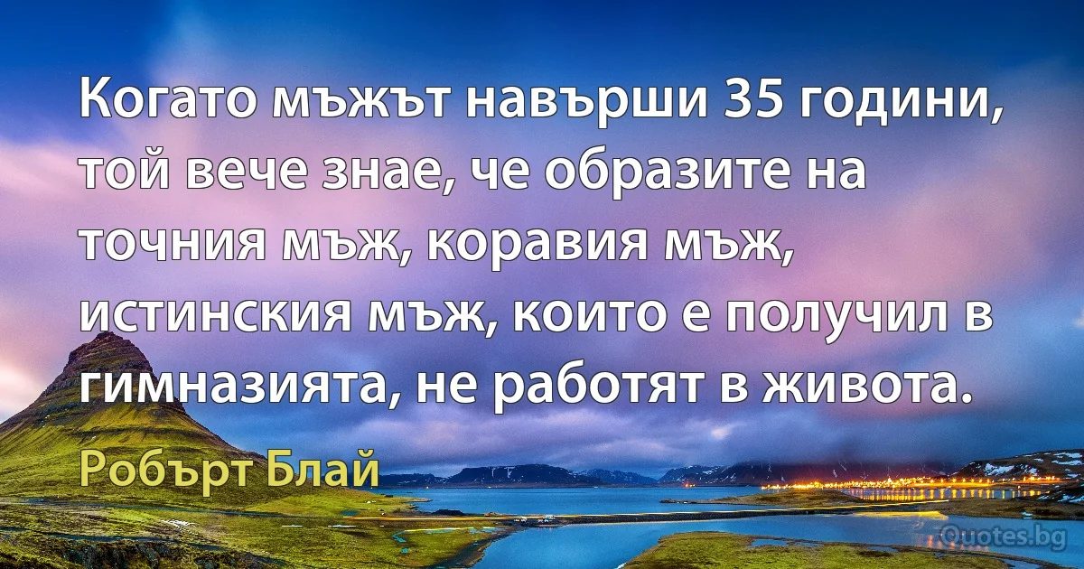 Когато мъжът навърши 35 години, той вече знае, че образите на точния мъж, коравия мъж, истинския мъж, които е получил в гимназията, не работят в живота. (Робърт Блай)