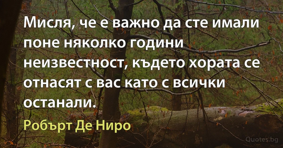 Мисля, че е важно да сте имали поне няколко години неизвестност, където хората се отнасят с вас като с всички останали. (Робърт Де Ниро)