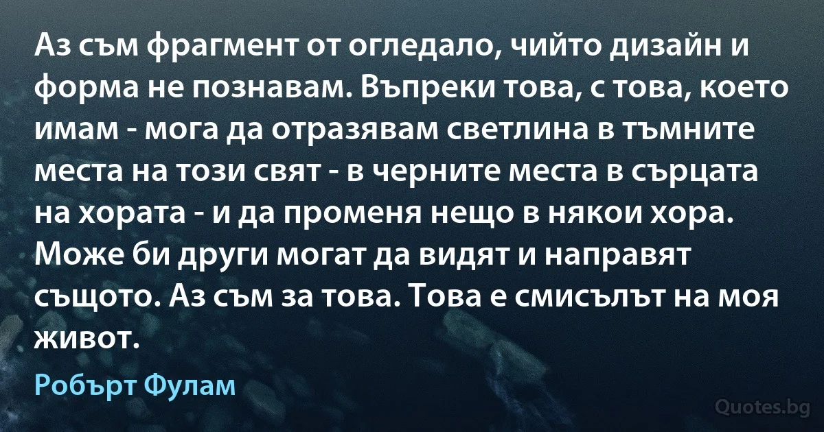 Аз съм фрагмент от огледало, чийто дизайн и форма не познавам. Въпреки това, с това, което имам - мога да отразявам светлина в тъмните места на този свят - в черните места в сърцата на хората - и да променя нещо в някои хора. Може би други могат да видят и направят същото. Аз съм за това. Това е смисълът на моя живот. (Робърт Фулам)