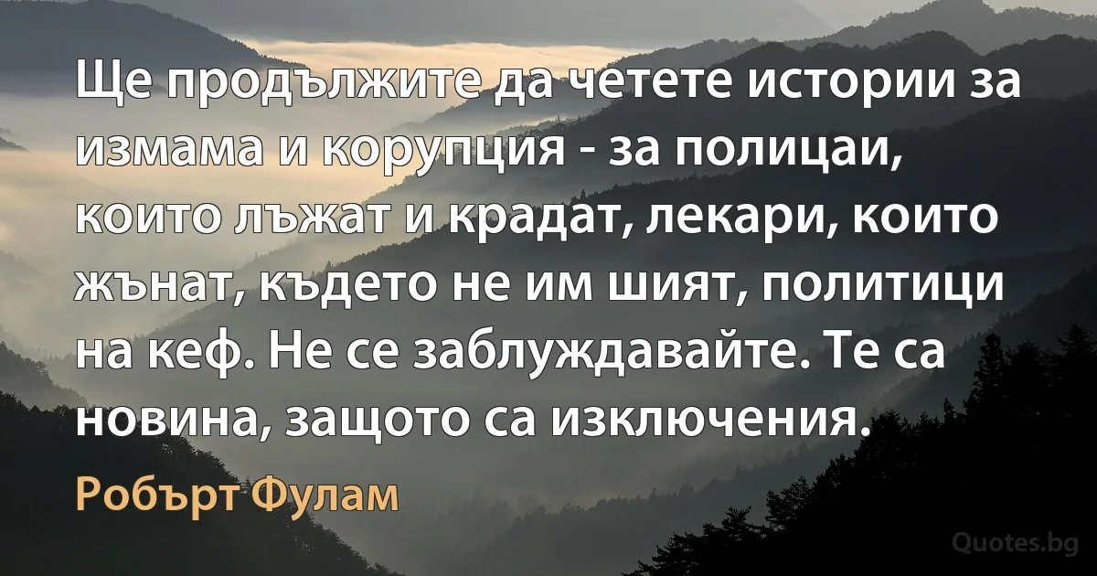 Ще продължите да четете истории за измама и корупция - за полицаи, които лъжат и крадат, лекари, които жънат, където не им шият, политици на кеф. Не се заблуждавайте. Те са новина, защото са изключения. (Робърт Фулам)