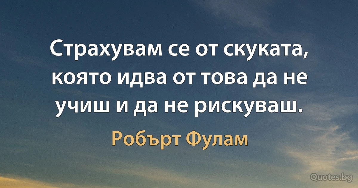 Страхувам се от скуката, която идва от това да не учиш и да не рискуваш. (Робърт Фулам)