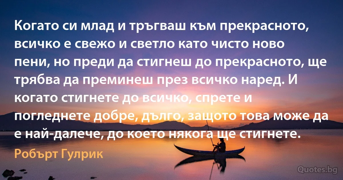 Когато си млад и тръгваш към прекрасното, всичко е свежо и светло като чисто ново пени, но преди да стигнеш до прекрасното, ще трябва да преминеш през всичко наред. И когато стигнете до всичко, спрете и погледнете добре, дълго, защото това може да е най-далече, до което някога ще стигнете. (Робърт Гулрик)