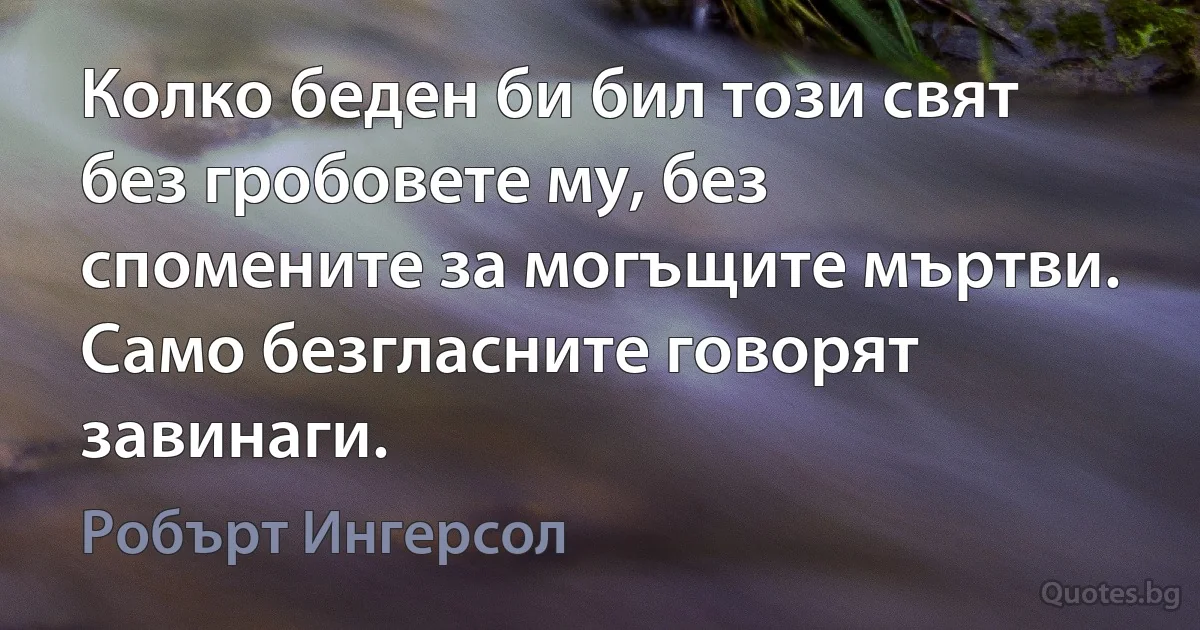 Колко беден би бил този свят без гробовете му, без спомените за могъщите мъртви. Само безгласните говорят завинаги. (Робърт Ингерсол)