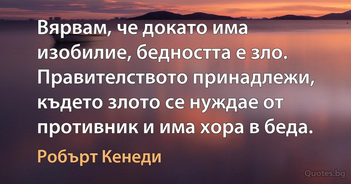 Вярвам, че докато има изобилие, бедността е зло. Правителството принадлежи, където злото се нуждае от противник и има хора в беда. (Робърт Кенеди)