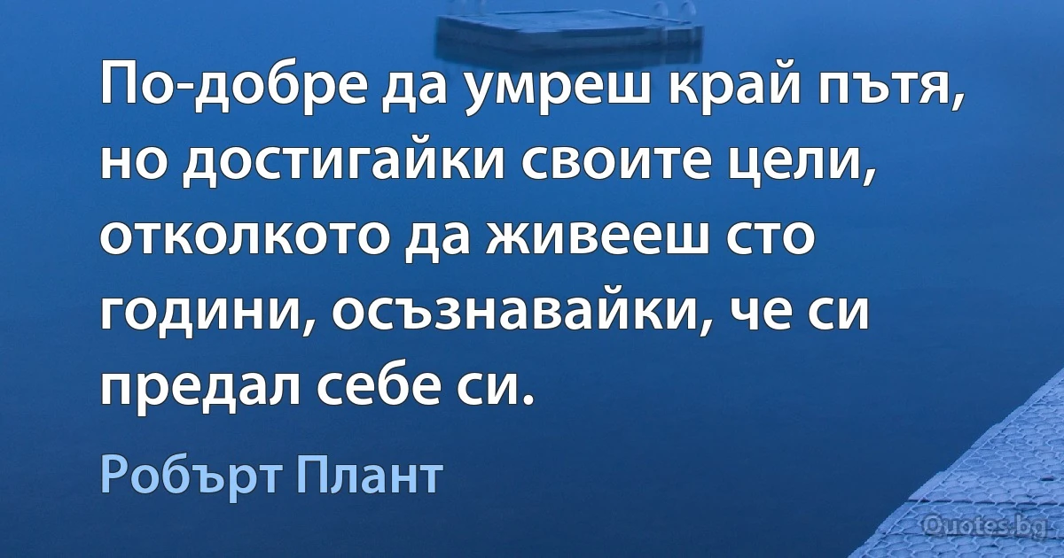 По-добре да умреш край пътя, но достигайки своите цели, отколкото да живееш сто години, осъзнавайки, че си предал себе си. (Робърт Плант)