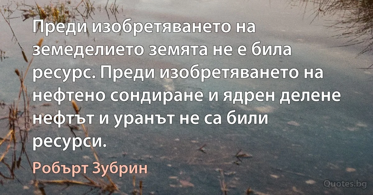 Преди изобретяването на земеделието земята не е била ресурс. Преди изобретяването на нефтено сондиране и ядрен делене нефтът и уранът не са били ресурси. (Робърт Зубрин)