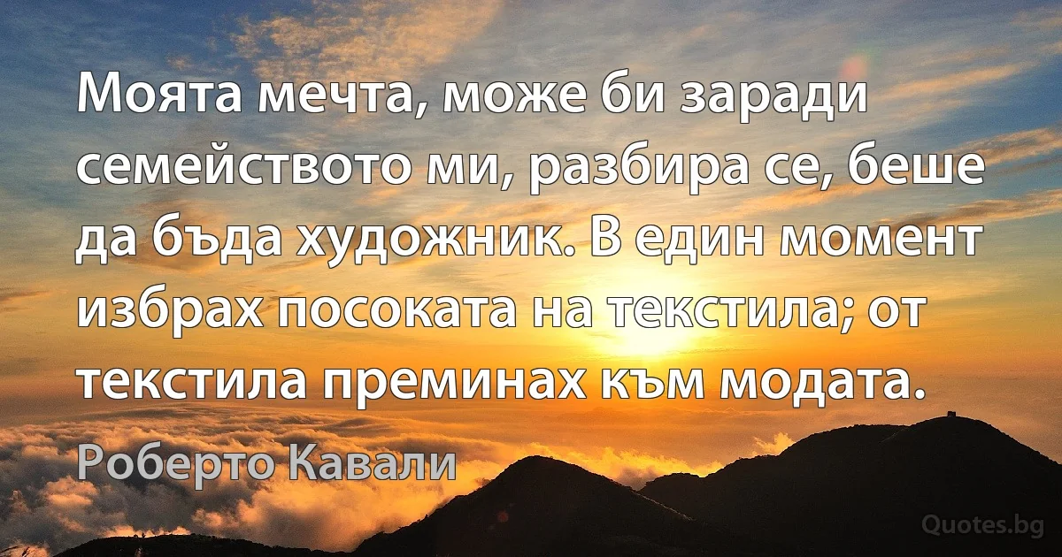 Моята мечта, може би заради семейството ми, разбира се, беше да бъда художник. В един момент избрах посоката на текстила; от текстила преминах към модата. (Роберто Кавали)