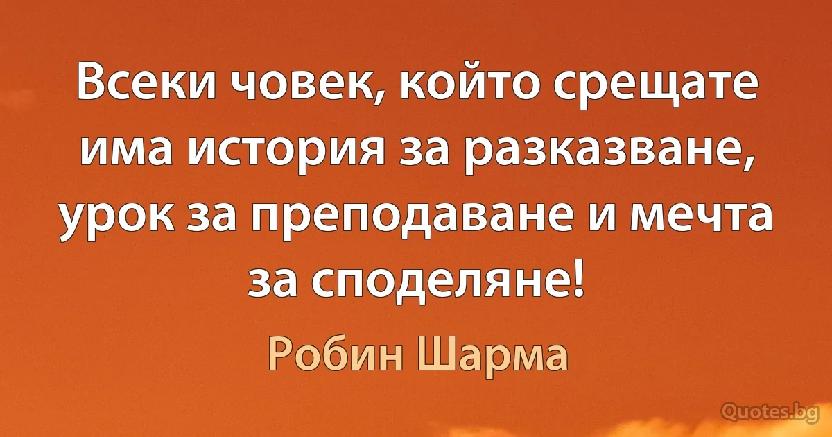 Всеки човек, който срещате има история за разказване, урок за преподаване и мечта за споделяне! (Робин Шарма)