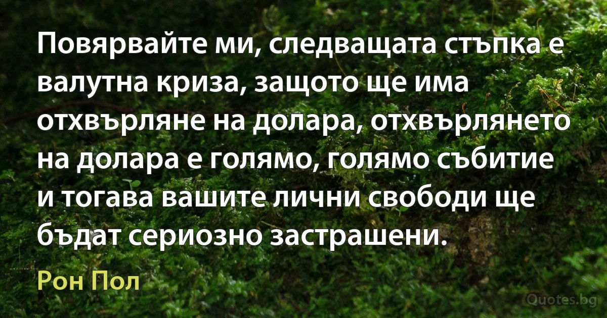 Повярвайте ми, следващата стъпка е валутна криза, защото ще има отхвърляне на долара, отхвърлянето на долара е голямо, голямо събитие и тогава вашите лични свободи ще бъдат сериозно застрашени. (Рон Пол)