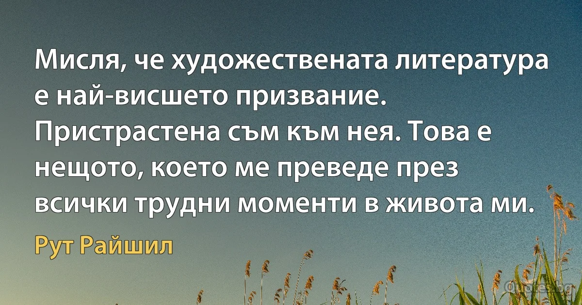 Мисля, че художествената литература е най-висшето призвание. Пристрастена съм към нея. Това е нещото, което ме преведе през всички трудни моменти в живота ми. (Рут Райшил)