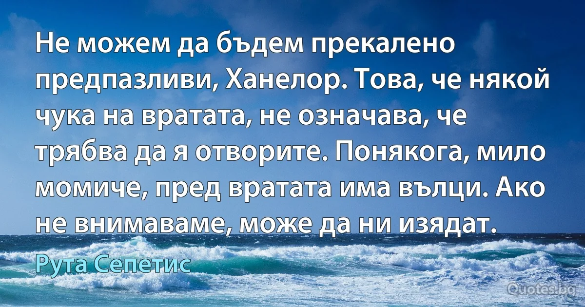 Не можем да бъдем прекалено предпазливи, Ханелор. Това, че някой чука на вратата, не означава, че трябва да я отворите. Понякога, мило момиче, пред вратата има вълци. Ако не внимаваме, може да ни изядат. (Рута Сепетис)