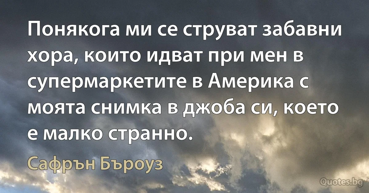 Понякога ми се струват забавни хора, които идват при мен в супермаркетите в Америка с моята снимка в джоба си, което е малко странно. (Сафрън Бъроуз)