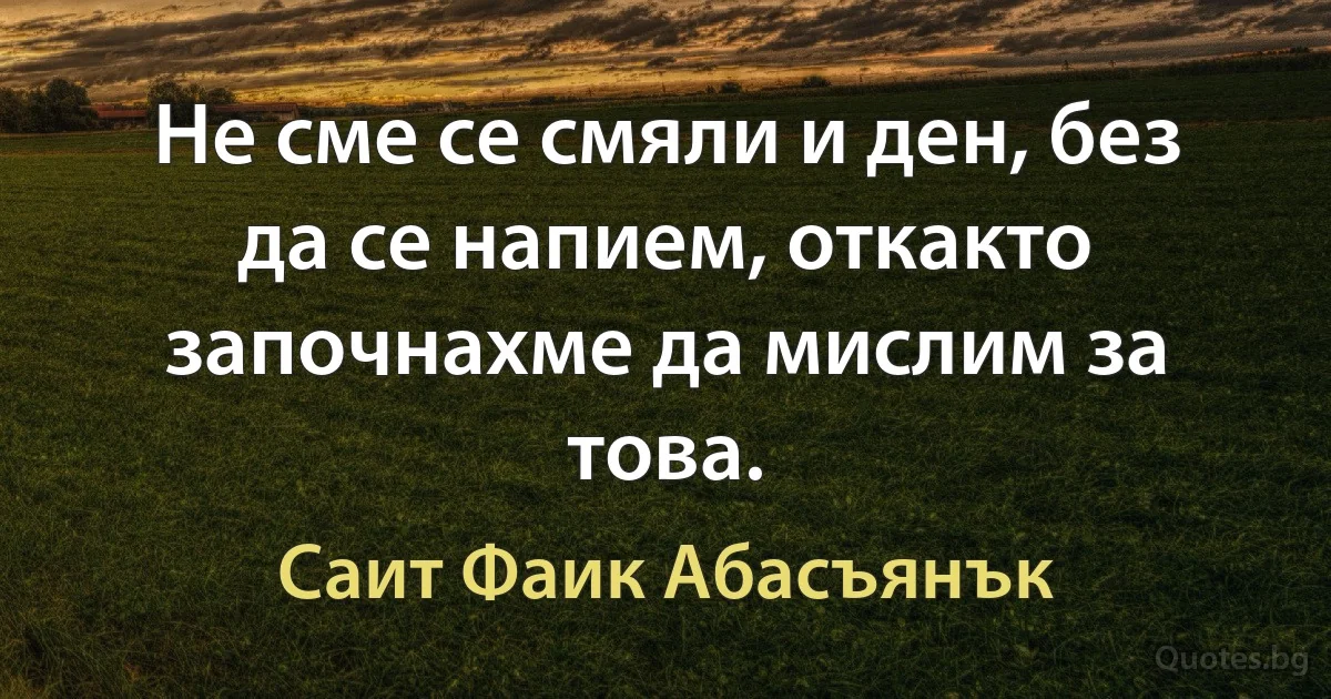 Не сме се смяли и ден, без да се напием, откакто започнахме да мислим за това. (Саит Фаик Абасъянък)