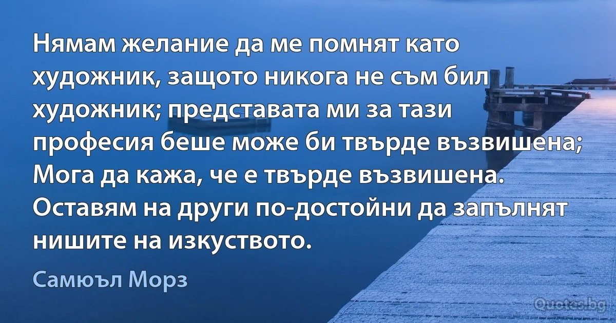 Нямам желание да ме помнят като художник, защото никога не съм бил художник; представата ми за тази професия беше може би твърде възвишена; Мога да кажа, че е твърде възвишена. Оставям на други по-достойни да запълнят нишите на изкуството. (Самюъл Морз)