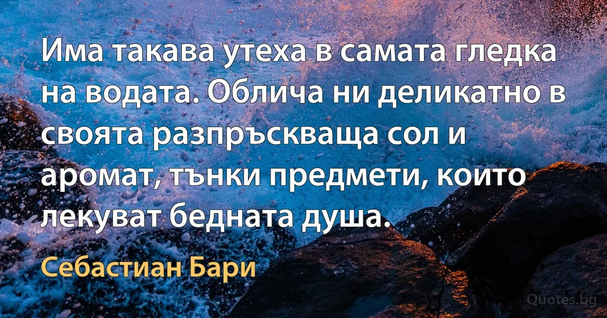 Има такава утеха в самата гледка на водата. Облича ни деликатно в своята разпръскваща сол и аромат, тънки предмети, които лекуват бедната душа. (Себастиан Бари)