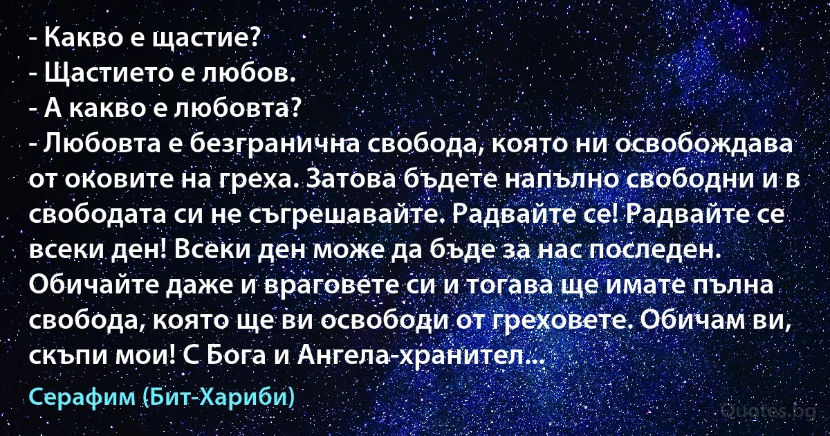 - Какво е щастие?
- Щастието е любов.
- А какво е любовта?
- Любовта е безгранична свобода, която ни освобождава от оковите на греха. Затова бъдете напълно свободни и в свободата си не съгрешавайте. Радвайте се! Радвайте се всеки ден! Всеки ден може да бъде за нас последен. Обичайте даже и враговете си и тогава ще имате пълна свобода, която ще ви освободи от греховете. Обичам ви, скъпи мои! С Бога и Ангела-хранител... (Серафим (Бит-Хариби))