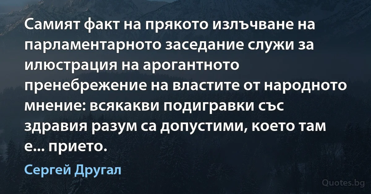 Самият факт на прякото излъчване на парламентарното заседание служи за илюстрация на арогантното пренебрежение на властите от народното мнение: всякакви подигравки със здравия разум са допустими, което там е... прието. (Сергей Другал)