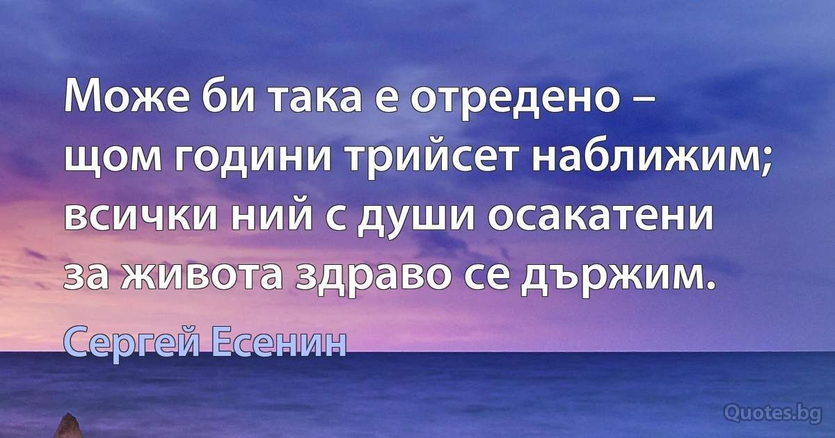 Може би така е отредено –
щом години трийсет наближим;
всички ний с души осакатени
за живота здраво се държим. (Сергей Есенин)