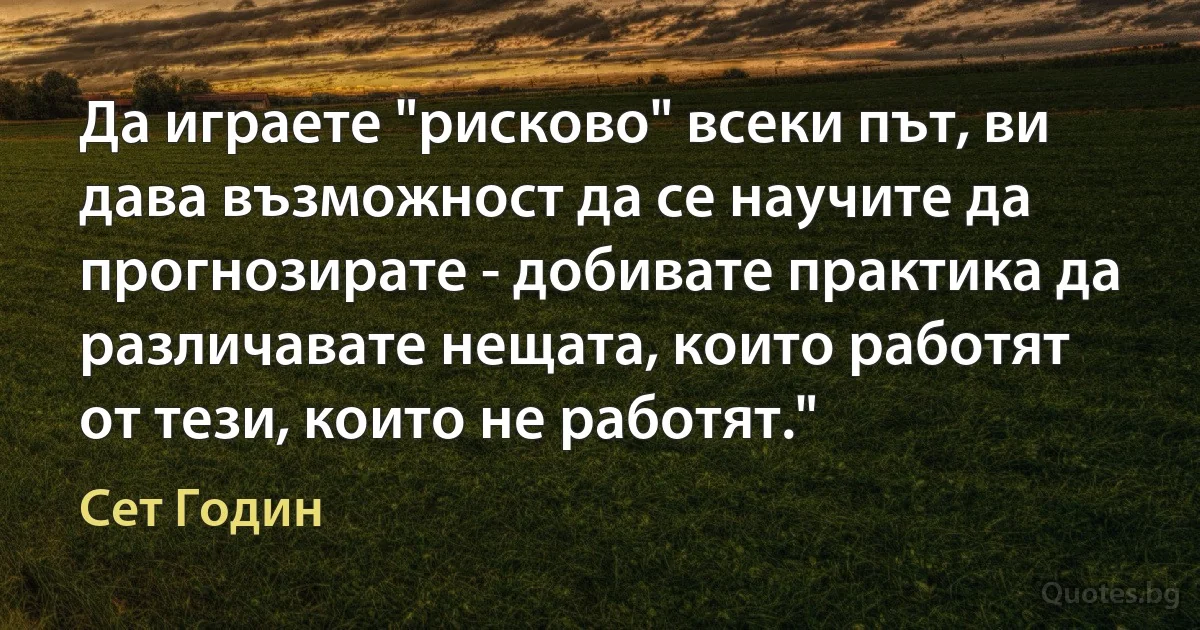 Да играете "рисково" всеки път, ви дава възможност да се научите да прогнозирате - добивате практика да различавате нещата, които работят от тези, които не работят." (Сет Годин)