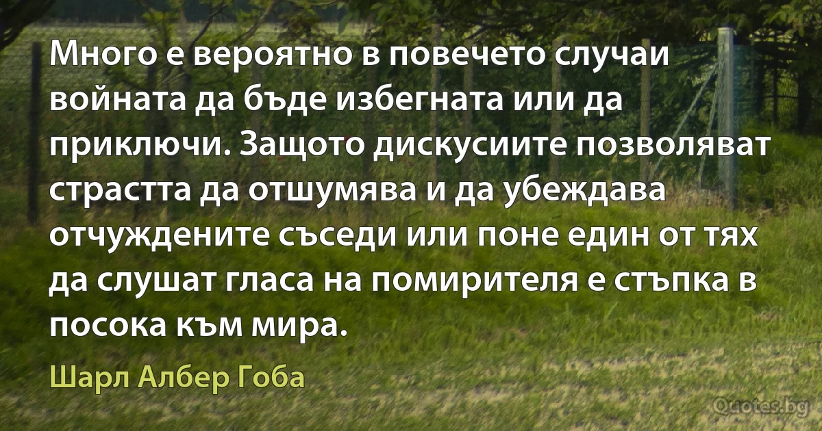 Много е вероятно в повечето случаи войната да бъде избегната или да приключи. Защото дискусиите позволяват страстта да отшумява и да убеждава отчуждените съседи или поне един от тях да слушат гласа на помирителя е стъпка в посока към мира. (Шарл Албер Гоба)