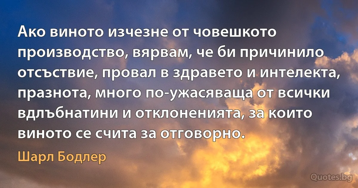 Ако виното изчезне от човешкото производство, вярвам, че би причинило отсъствие, провал в здравето и интелекта, празнота, много по-ужасяваща от всички вдлъбнатини и отклоненията, за които виното се счита за отговорно. (Шарл Бодлер)