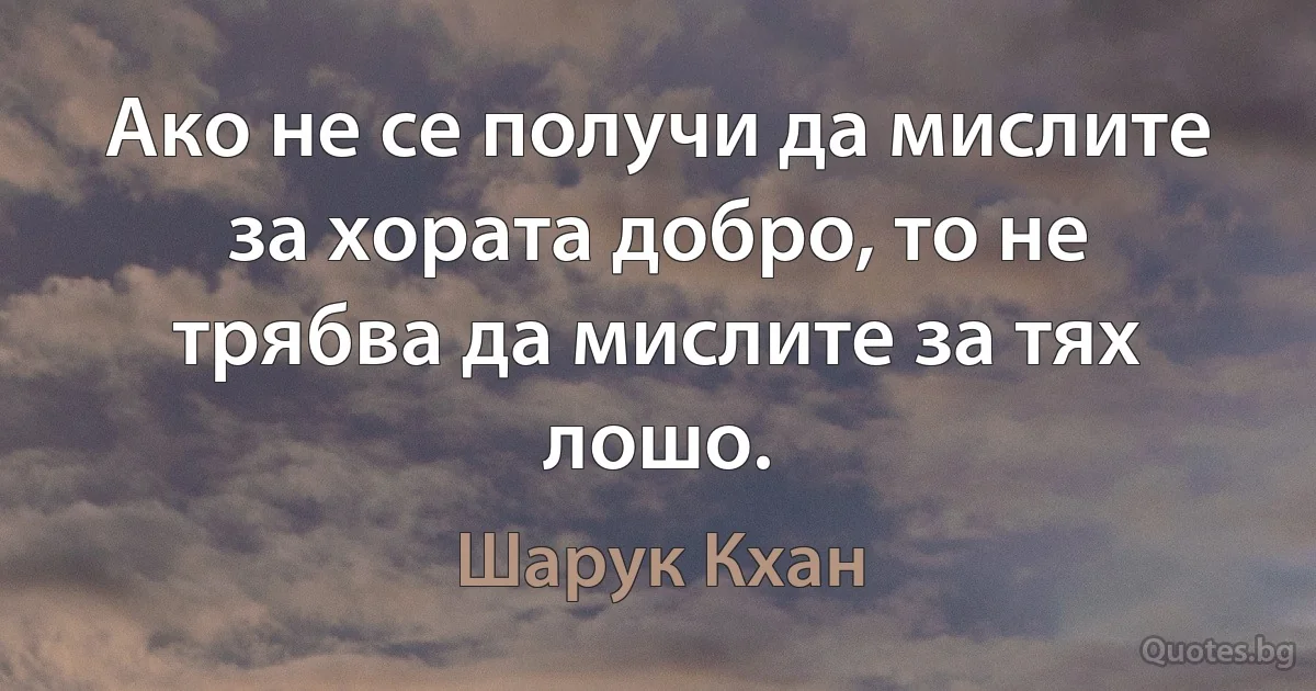 Ако не се получи да мислите за хората добро, то не трябва да мислите за тях лошо. (Шарук Кхан)